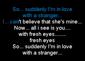 So... suddenly I'm in love
with a stranger...

I... can't believe that she's mine...

Now... all i see is you....
with fresh eyes ........
fresh eyes
80... suddenly I'm in love
with a stranger...