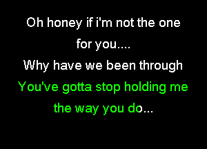 Oh honey if i'm not the one
for you....
Why have we been through

You've gotta stop holding me

the way you do...
