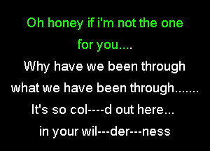 Oh honey if i'm not the one
for you....
Why have we been through
what we have been through .......
It's so coI----d out here...

in your wiI---der---ness