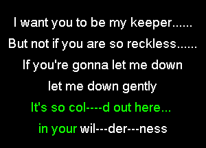 I want you to be my keeper ......
But not if you are so reckless ......
If you're gonna let me down
let me down gently
It's so coI----d out here...

in your wiI---der---ness