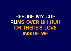 BEFORE MY CUP
RUNS OVER UH HUH
OH THERE'S LOVE
INSIDE ME