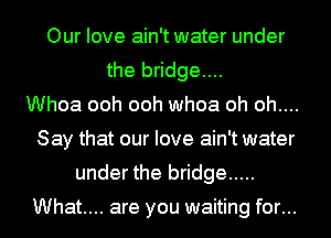 Our love ain't water under
the bridge....
Whoa ooh ooh whoa oh oh....
Say that our love ain't water
under the bridge .....

What... are you waiting for...