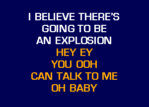 I BELIEVE THERE'S
GOING TO BE
AN EXPLOSION
HEY EY
YOU OOH
CAN TALK TO ME

OH BABY I