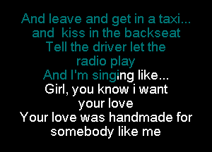 And leave and get in a taxi...
and kiss in the backseat
Tell the driver let the
radio play
And I'm singing like...
Girl, you know i want
your love
Your love was handmade for
somebody like me