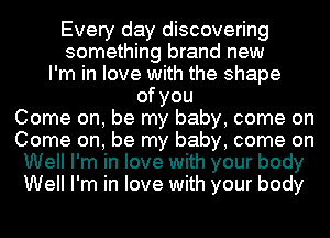 Every day discovering
something brand new
I'm in love with the shape
ofyou
Come on, be my baby, come on
Come on, be my baby, come on
Well I'm in love with your body
Well I'm in love with your body