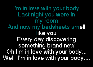 I'm in love with your body
Last night you were in
my room
And now my bedsheets smell
like you
Every day discovering
something brand new
Oh I'm in love with your body...
Well I'm in love with your body....