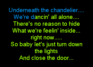 Underneath the chandelier....
We're dancin' all alone...
There's no reason to hide
What we're feelin' inside...

right now .....
80 baby let's just turn down
the lights
And close the door...