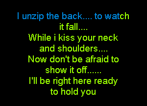 I unzip the back.... to watch
it fall....

While i kiss your neck
and shoulders....
Now don't be afraid to
show it off ......

I'll be right here ready

to hold you I