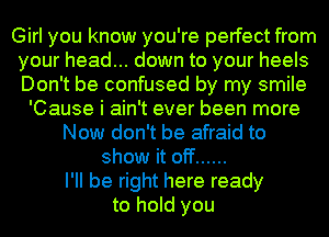 Girl you know you're perfect from
your head... down to your heels
Don't be confused by my smile

'Cause i ain't ever been more
Now don't be afraid to
show it off ......

I'll be right here ready
to hold you