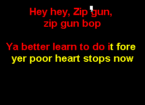 Hey hey, Zip bun,
zip gun bop

Ya better learn to do it fore

yer poor heart stops now