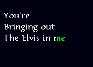 You're
Bringing out

The Elvis in me