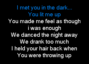 I met you in the dark...
You lit me up
You made me feel as though
i was enough
We danced the night away
We drank too much
I held your hair back when
You were throwing up