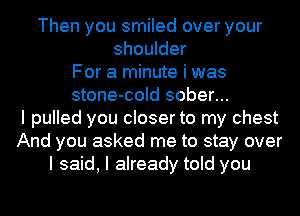 Then you smiled over your
shoulder
For a minute i was
stone-cold sober...
I pulled you closer to my chest
And you asked me to stay over
I said, I already told you