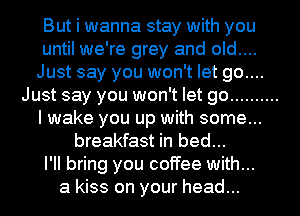 But i wanna stay with you
until we're grey and old....
Just say you won't let go....
Just say you won't let go ..........
I wake you up with some...
breakfast in bed...

I'll bring you coffee with...

a kiss on your head...