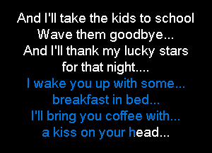 And I'll take the kids to school
Wave them goodbye...
And PM thank my lucky stars
for that night...

I wake you up with some...
breakfast in bed...

I'll bring you coffee with...

a kiss on your head...