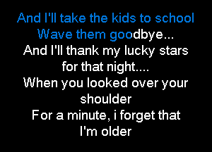 And I'll take the kids to school
Wave them goodbye...
And PM thank my lucky stars
for that night....

When you looked over your
shoulder
For a minute, i forget that
I'm older