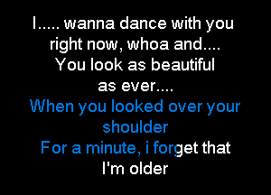 I ..... wanna dance with you
right now, whoa and....
You look as beautiful
as ever....
When you looked over your
shoulder
For a minute, i forget that
I'm older