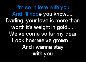 I'm so in love with you
And i'II hope you know .....
Darling, your love is more than
worth it's weight in gold .....
We've come so far my dear
Look how we've grown....
And i wanna stay
with you