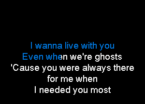 I wanna live with you

Even when we're ghosts
'Cause you were always there
for me when
I needed you most