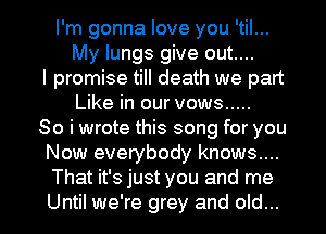 I'm gonna love you 'til...
My lungs give out....
I promise till death we part
Like in our vows .....
So i wrote this song for you
Now everybody knows....
That it's just you and me

Until we're grey and old... I