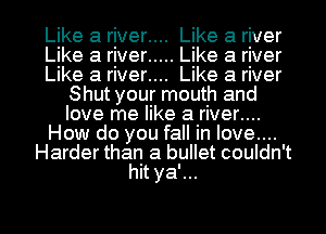 Like a river.... Like a river

Like a river ..... Like a river

Like a river.... Like a river
Shut your mouth and
love me like a river....

How do you fall in love....

Harder than a bullet couldn't
hit ya'...