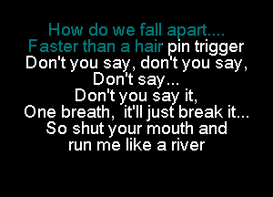 How do we fall apart...
Faster than a hair pm trigger
Don't you say, don t you say,

Don't say...
Don't you say it,
One breath, it'll just break it...

So shut your mouth and

run me like a river