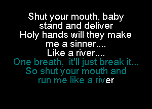 Shut your mouth, baby
stand and deliver
Holy hands will they make
me a sinner....
Like a river....
One breath, it'll just break it...
So shut your mouth and
run me like a river

g