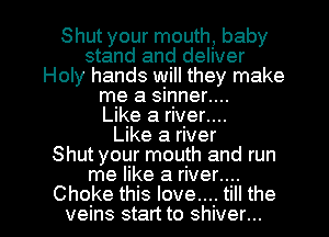 Shut your mouth, baby
stand and deliver
Holy hands will they make
me a sinner....

Like a river....

Like a river
Shut your mouth and run
me like a river....

Choke this love.... till the
veins start to shiver...