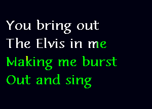 You bring out
The Elvis in me

Making me burst
Out and sing