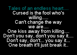 Tales of an endless heart...
Cursed is the fool who's
willing .....
Can't change the way
we are....
One kiss awa from killing....
Don't you say, on't you say it....
Don t say, don't... you sa it...
One breath it'll just brea it..