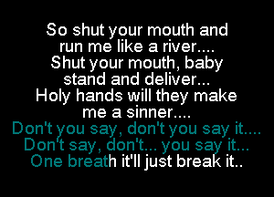 So shut your mouth and
run me like a river....
Shut your mouth, baby
stand and deliver...
Holy hands will they make
me a sinner....
Don't you say, don't you say it....
Don t say, don't... you sa it...
One breath it'll just brea it..