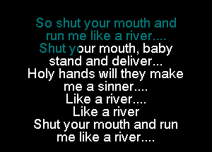 So shut your mouth and
run me like a river....
Shut your mouth, baby
stand and deliver...
Holy hands will they make
me a sinner....

Like a river....

Like a river

Shut your mouth and run
me like a rrver....