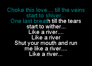 Choke this love.... till the veins
start to shiver...
One last breath till the tears

start to wither...

Like a river....

Like a river
Shut your mouth and run

me like a river....

Like a river...