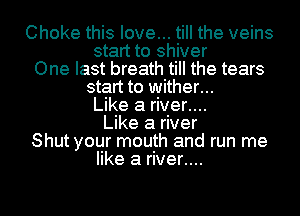 Choke this love... till the veins
start to shiver
One last breath till the tears
start to wither...
Like a river....
Like a river
Shut your mouth and run me
like a river....