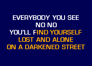 EVERYBODY YOU SEE
NO NO
YOU'LL FIND YOURSELF
LOST AND ALONE
ON A DARKENED STREET