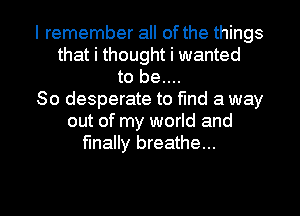 I remember all of the things
that i thought i wanted
to be....
So desperate to find a way
out of my world and
finally breathe...

g