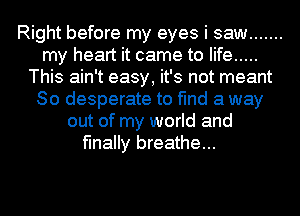 Right before my eyes i saw .......
my heart it came to life .....
This ain't easy, it's not meant
So desperate to find a way
out of my world and
finally breathe...