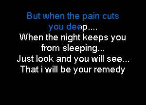 But when the pain cuts
you deep....
When the night keeps you
from sleeping...
Just look and you will see...
That i will be your remedy