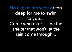 No river is too wide or too
deep for me to swim
to you....
Come whatever, I'll be the
shelter that won't let the
rain come through...

g