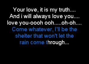 Your love, it is my truth....
And i will always love you....
love you-oooh ooh ..... oh-oh....
Come whatever, I'll be the
shelter that won't let the
rain come through...