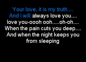 Your love, it is my truth....
And i will always love you....
Iove you- -oooh ooh ..... oh- oh...
When the pain cuts you deep... .
And when the night keeps you
from sleeping