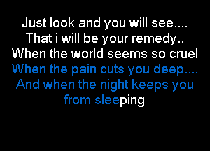 Just look and you will see....
That i will be your remedy..
When the world seems so cruel
When the pain cuts you deep....
And when the night keeps you
from sleeping