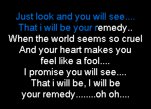 Just look and you will see....
That i will be your remedy..
When the world seems so cruel
And your heart makes you
feel like a fool....

I promise you will see....
That i will be, I will be
your remedy ........ oh oh....