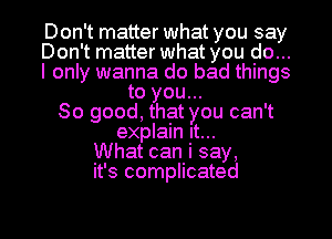 Don't matter what you say
Don't matter what you do...
I only wanna do bad things
to you...
So good, that you can't
explain It...
What can i say,
it's complicated