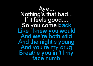 Aye...
Nothing's that bad...
If it feels good...
So you come back
Like I knew ou would

And we're oth wild
And the night's young
And ou're my drug
Breat e you in 'til my
face numb