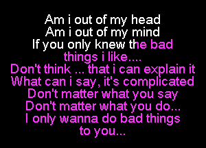 Am i out of my head
Am i out of my mind
If you only knew the bad
things i like....

Don't think that i can explain it
What can i say, it's complicated
Don't matter what you say
Don't matter what you do...

I only wanna do bad things
to you...