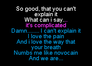 So good, that you can't
explain it
What can i say...
it's complicated
Damn ........ I can't explain it
I love the pain
And i love the way that
your breath

Numbs me like novocain
And we are... l