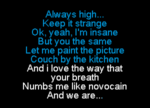 Always high...
Keep it strange
Ok, yeah, I'm insane
But you the same
Let me paint the picture
Couch by the kitchen
And i love the way that
your breath

Numbs me like novocain
And we are... l