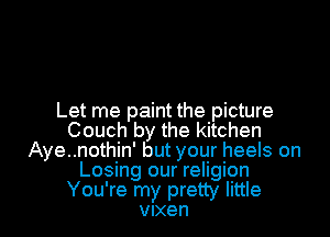 Let me paint the picture
Couch by the kitchen
Aye..nothin' but your heels on
Losing our religion

You're my pretty little
Vixen l