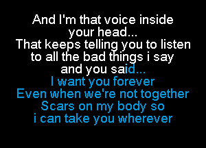 And I'm that voice inside
your head...
That keey s tellintlg!l you to listen
to allt e bad In s i say
and you sai
I want you forever
Even when we're not together
Scars on my body so
i can take you wherever